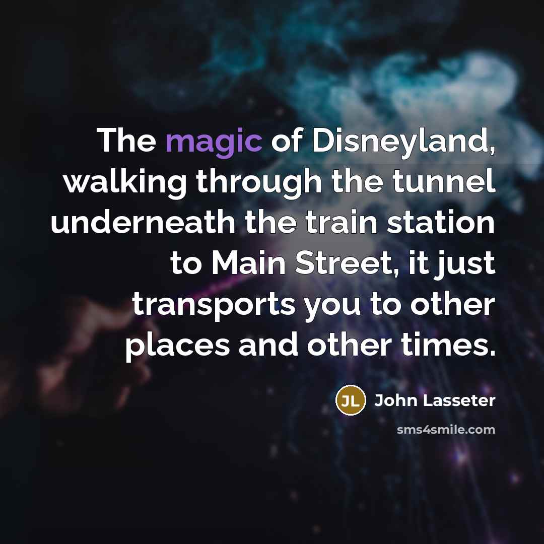 “The magic of Disneyland, walking through the tunnel underneath the train station to Main Street, it just transports you to other places and other times.” quote by John Lasseter