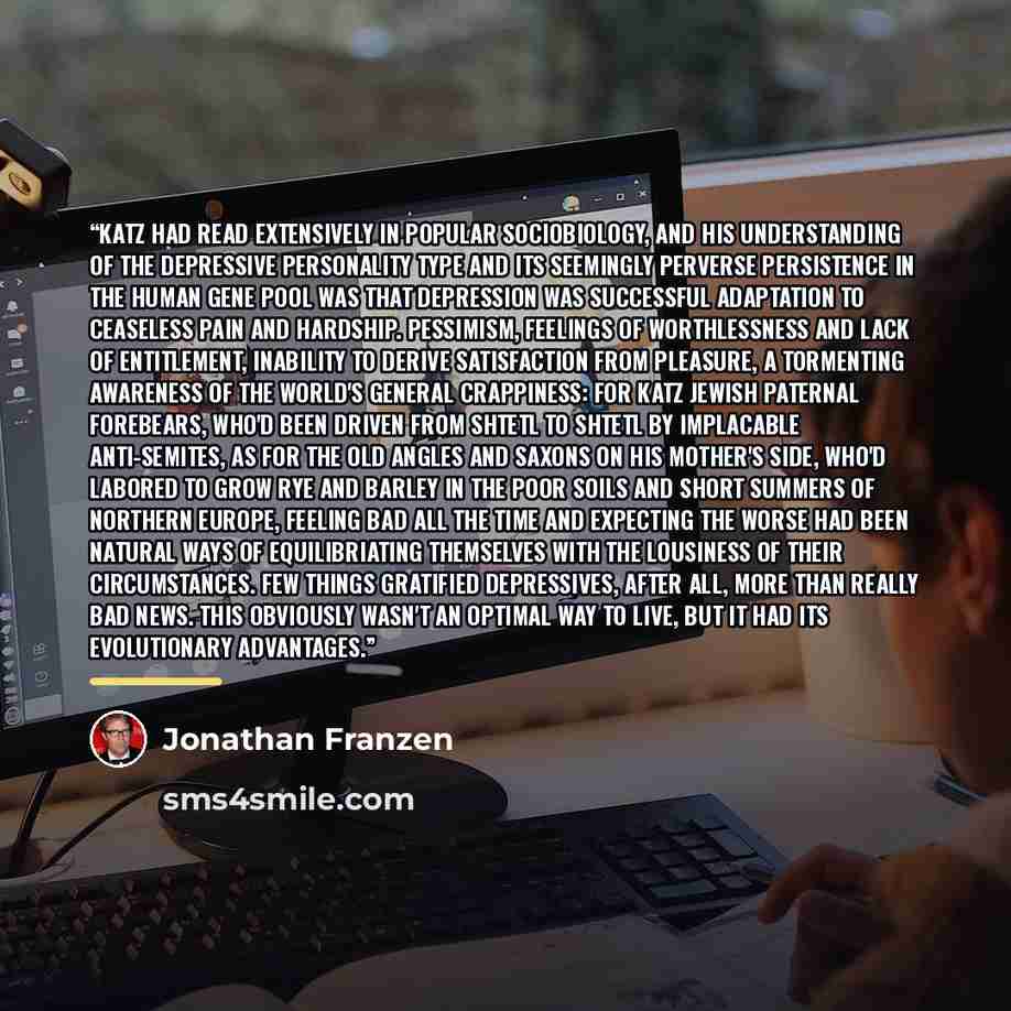 “Katz had read extensively in popular sociobiology, and his understanding of the depressive personality type and its seemingly perverse persistence in the human gene pool was that depression was successful adaptation to ceaseless pain and hardship. Pessimism, feelings of worthlessness and lack of…” quote by Jonathan Franzen