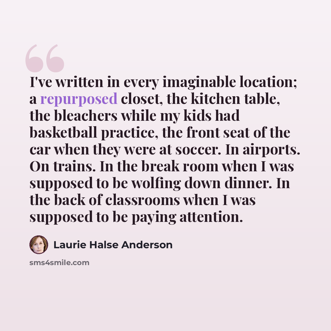 “I've written in every imaginable location; a repurposed closet, the kitchen table, the bleachers while my kids had basketball practice, the front seat of the car when they were at soccer. In airports. On trains. In the break room when I was supposed to be wolfing down dinner. In the back of…” quote by Laurie Halse Anderson