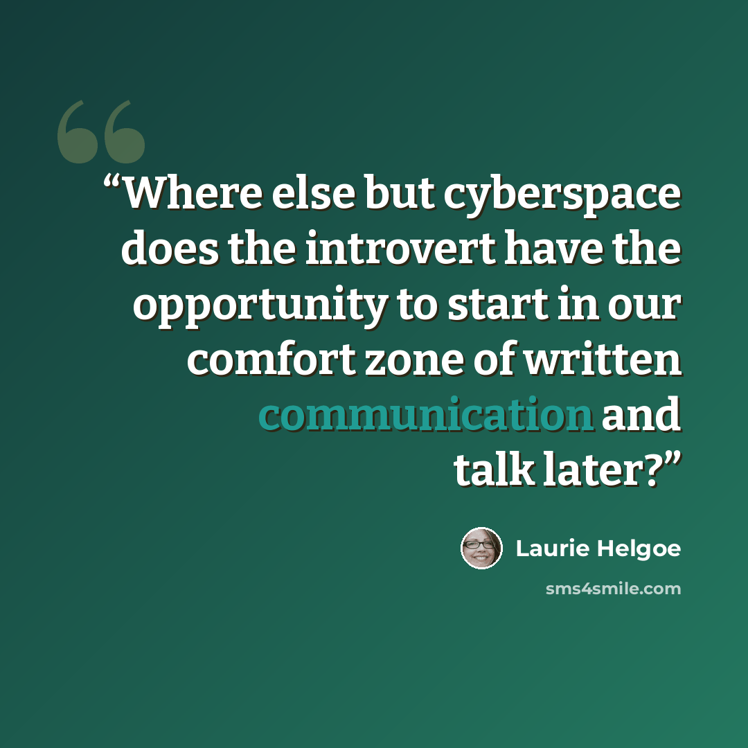 “Where else but cyberspace does the introvert have the opportunity to start in our comfort zone of written communication and talk later?” quote by Laurie Helgoe