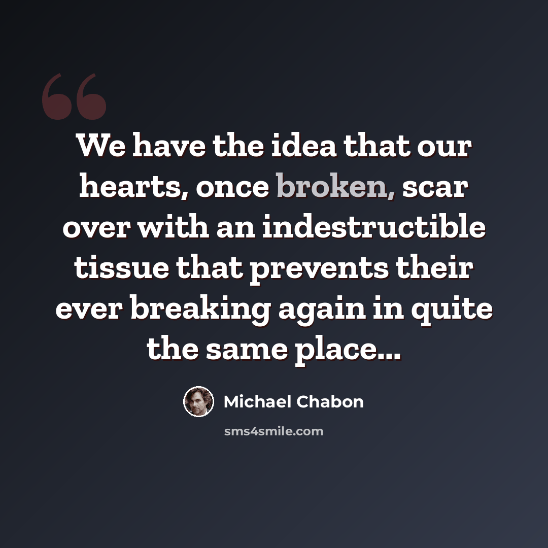 “We have the idea that our hearts, once broken, scar over with an indestructible tissue that prevents their ever breaking again in quite the same place...” quote by Michael Chabon