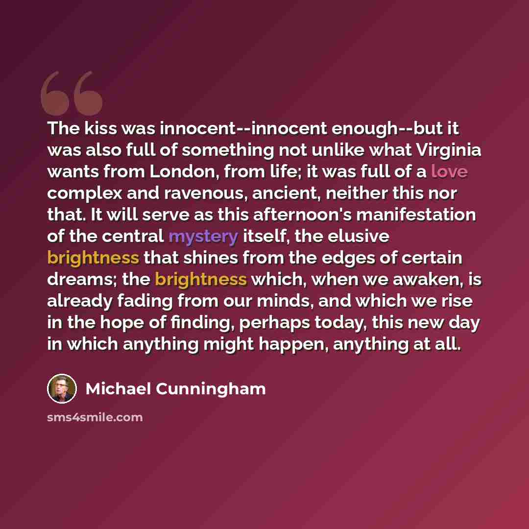 “The kiss was innocent--innocent enough--but it was also full of something not unlike what Virginia wants from London, from life; it was full of a love complex and ravenous, ancient, neither this nor that. It will serve as this afternoon's manifestation of the central mystery itself, the elusive…” quote by Michael Cunningham