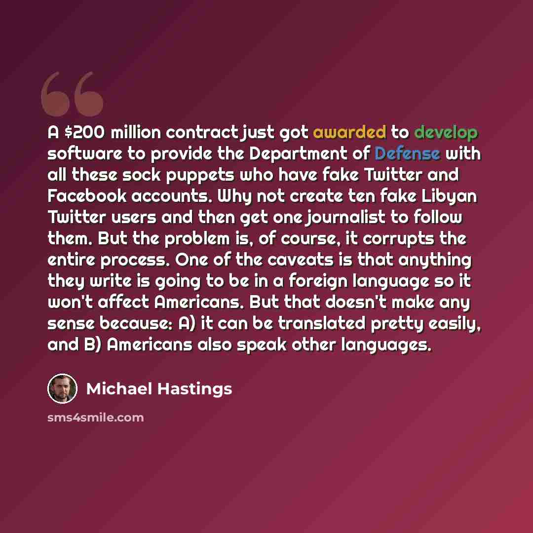 “A $200 million contract just got awarded to develop software to provide the Department of Defense with all these sock puppets who have fake Twitter and Facebook accounts. Why not create ten fake Libyan Twitter users and then get one journalist to follow them. But the problem is, of course, it…” quote by Michael Hastings