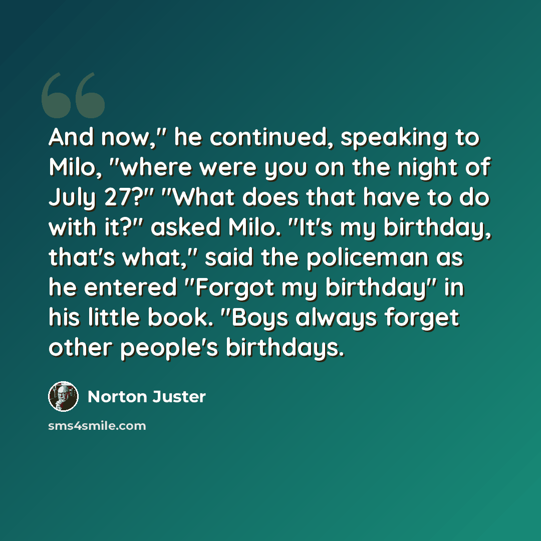 “And now," he continued, speaking to Milo, "where were you on the night of July 27?" "What does that have to do with it?" asked Milo. "It's my birthday, that's what," said the policeman as he entered "Forgot my birthday" in his little book. "Boys always forget other people's birthdays.” quote by Norton Juster
