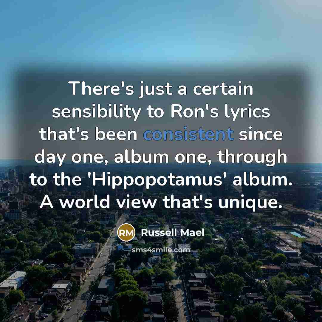 “There's just a certain sensibility to Ron's lyrics that's been consistent since day one, album one, through to the 'Hippopotamus' album. A world view that's unique.” quote by Russell Mael