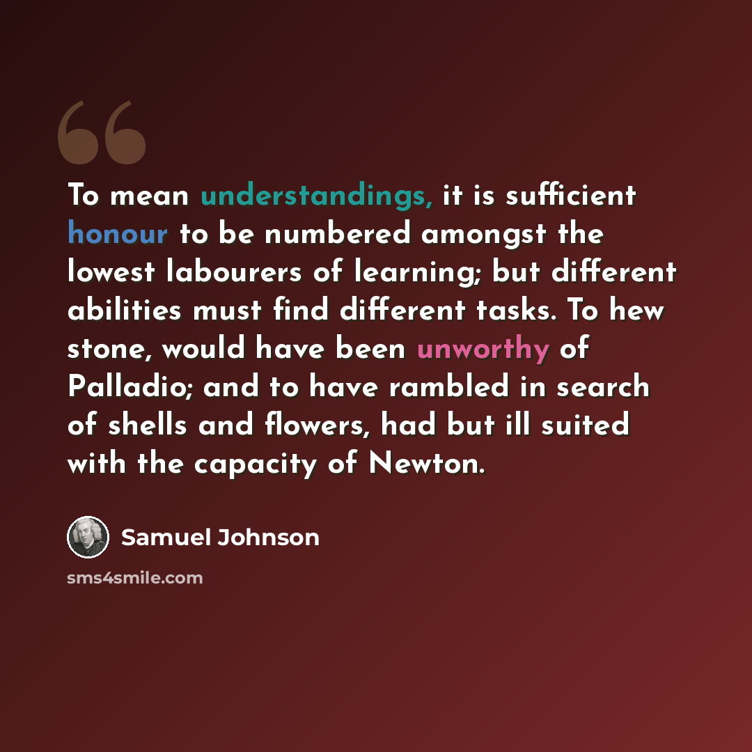 “To mean understandings, it is sufficient honour to be numbered amongst the lowest labourers of learning; but different abilities must find different tasks. To hew stone, would have been unworthy of Palladio; and to have rambled in search of shells and flowers, had but ill suited with the capacity…” quote by Samuel Johnson