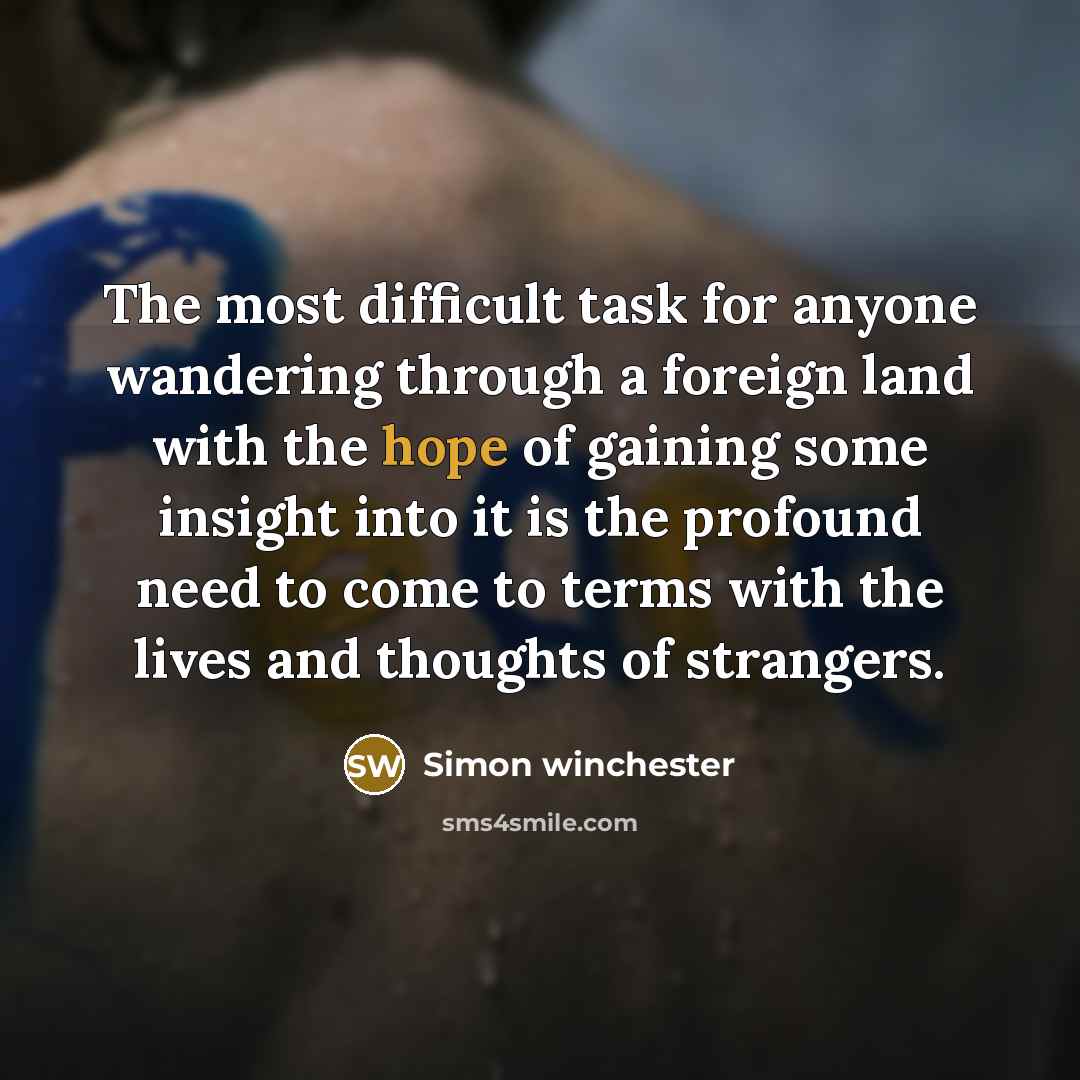 “The most difficult task for anyone wandering through a foreign land with the hope of gaining some insight into it is the profound need to come to terms with the lives and thoughts of strangers.” quote by Simon Winchester