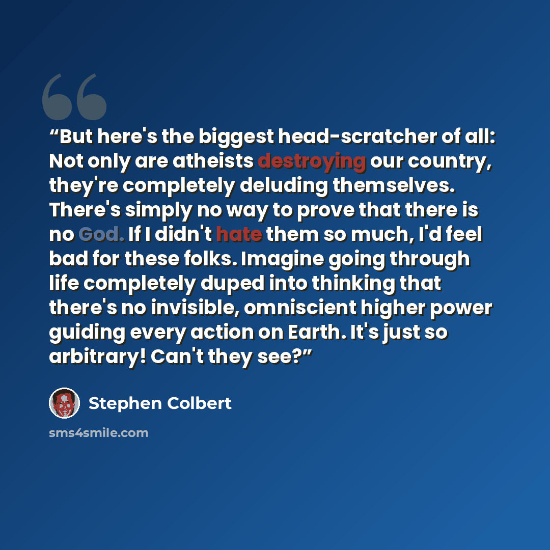 “But here's the biggest head-scratcher of all: Not only are atheists destroying our country, they're completely deluding themselves. There's simply no way to prove that there is no God. If I didn't hate them so much, I'd feel bad for these folks. Imagine going through life completely duped into…” quote by Stephen Colbert