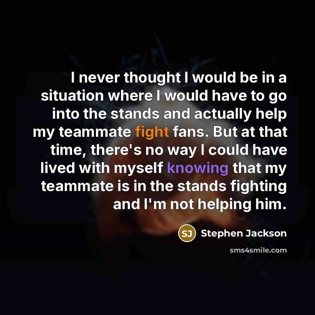 “I never thought I would be in a situation where I would have to go into the stands and actually help my teammate fight fans. But at that time, there's no way I could have lived with myself knowing that my teammate is in the stands fighting and I'm not helping him.” quote by Stephen Jackson