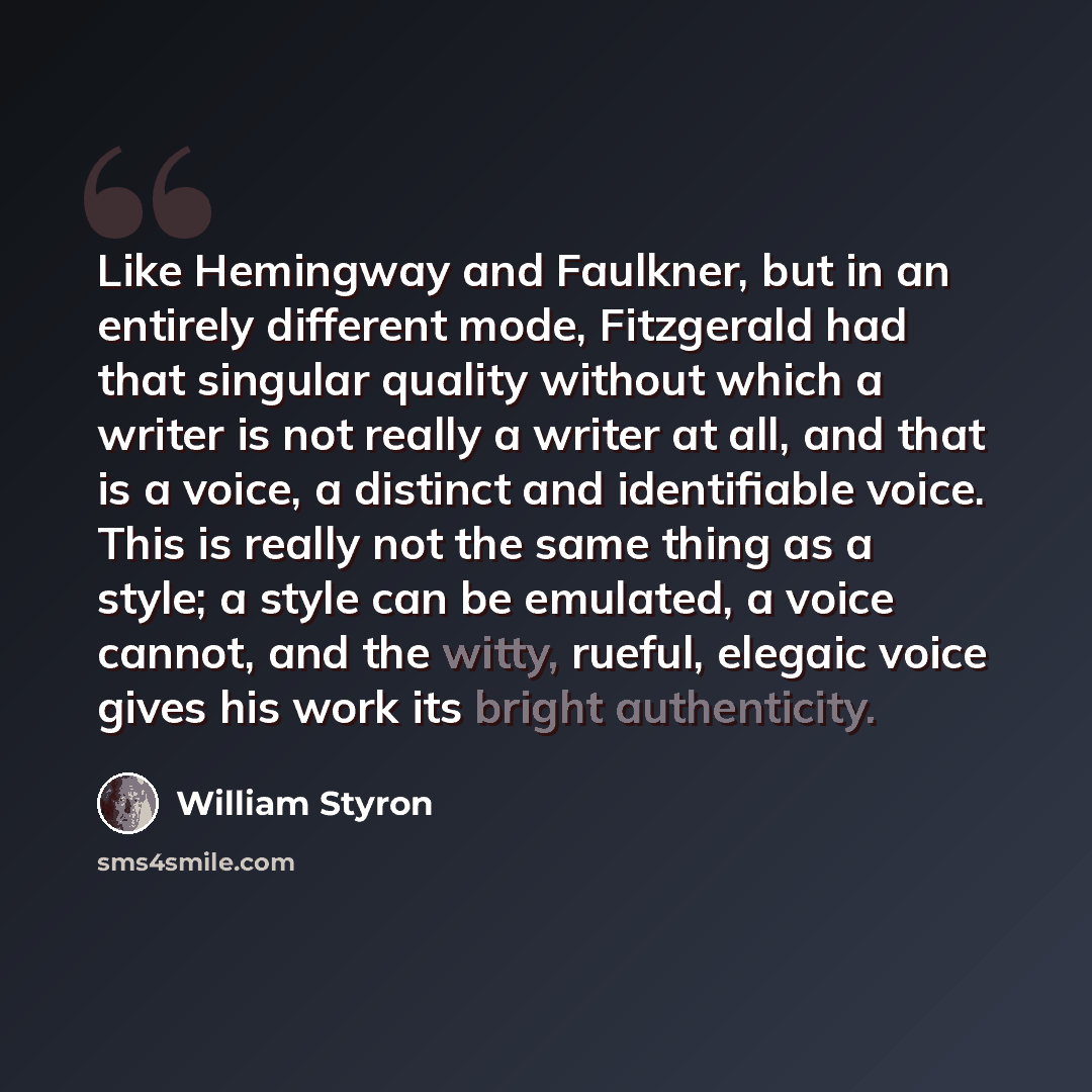 “Like Hemingway and Faulkner, but in an entirely different mode, Fitzgerald had that singular quality without which a writer is not really a writer at all, and that is a voice, a distinct and identifiable voice. This is really not the same thing as a style; a style can be emulated, a voice cannot…” quote by William Styron