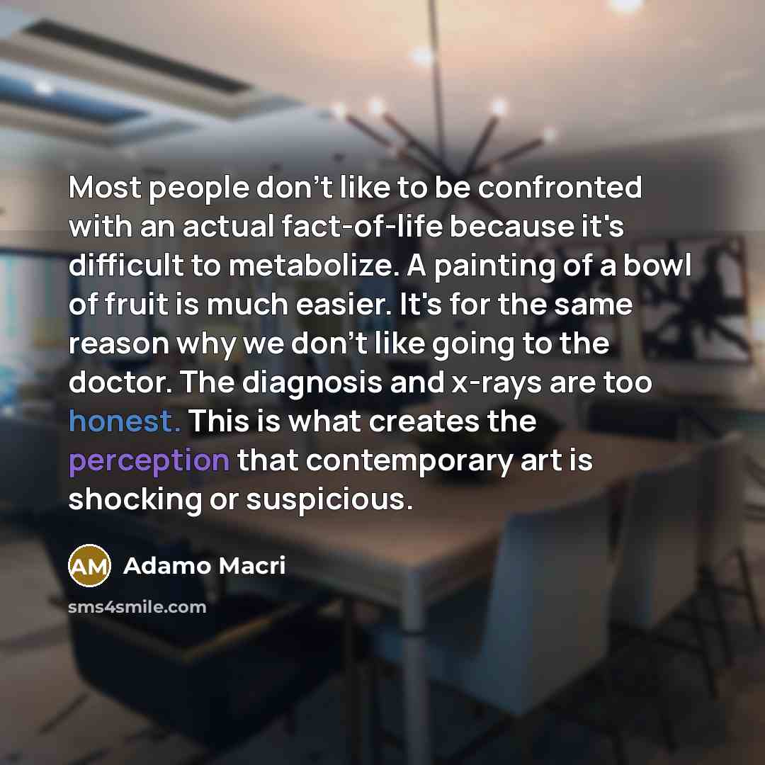 “Most people don't like to be confronted with an actual fact-of-life because it's difficult to metabolize. A painting of a bowl of fruit is much easier. It's for the same reason why we don't like going to the doctor. The diagnosis and x-rays are too honest. This is what creates the perception that…” quote by Adamo Macri