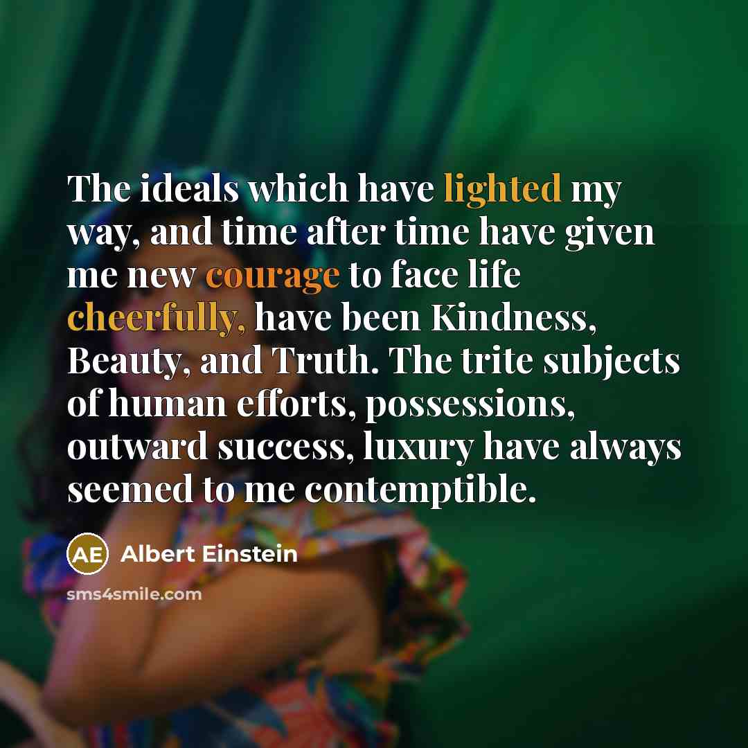 “The ideals which have lighted my way, and time after time have given me new courage to face life cheerfully, have been Kindness, Beauty, and Truth. The trite subjects of human efforts, possessions, outward success, luxury have always seemed to me contemptible.” quote by Albert Einstein