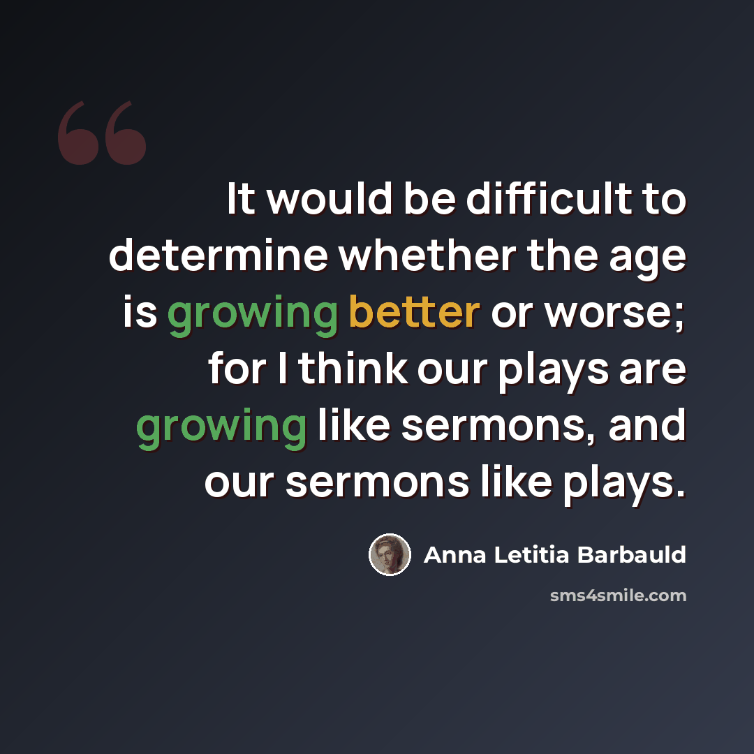 “It would be difficult to determine whether the age is growing better or worse; for I think our plays are growing like sermons, and our sermons like plays.” quote by Anna Letitia Barbauld