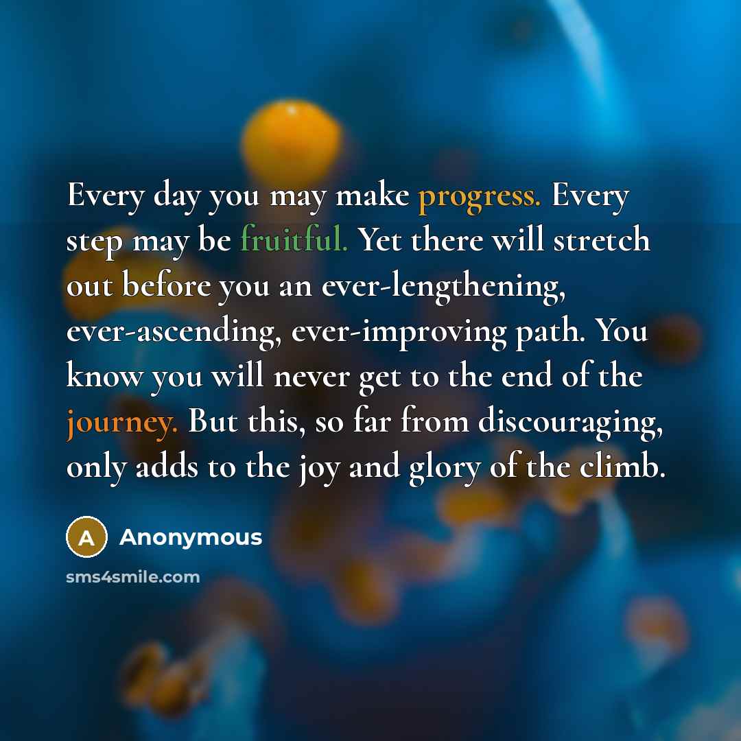 “Every day you may make progress. Every step may be fruitful. Yet there will stretch out before you an ever-lengthening, ever-ascending, ever-improving path. You know you will never get to the end of the journey. But this, so far from discouraging, only adds to the joy and glory of the climb.” quote by Anonymous