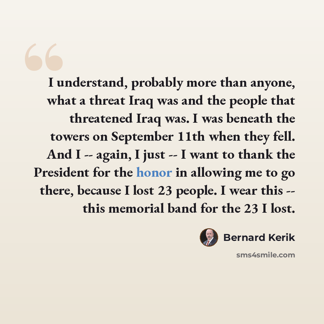 “I understand, probably more than anyone, what a threat Iraq was and the people that threatened Iraq was. I was beneath the towers on September 11th when they fell. And I -- again, I just -- I want to thank the President for the honor in allowing me to go there, because I lost 23 people. I wear…” quote by Bernard Kerik