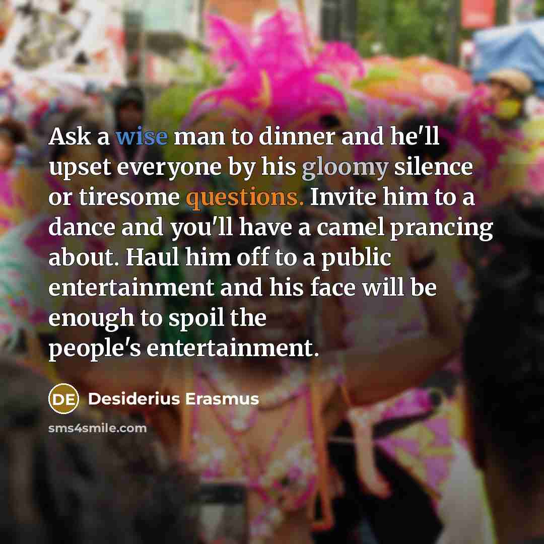“Ask a wise man to dinner and he'll upset everyone by his gloomy silence or tiresome questions. Invite him to a dance and you'll have a camel prancing about. Haul him off to a public entertainment and his face will be enough to spoil the people's entertainment.” quote by Desiderius Erasmus