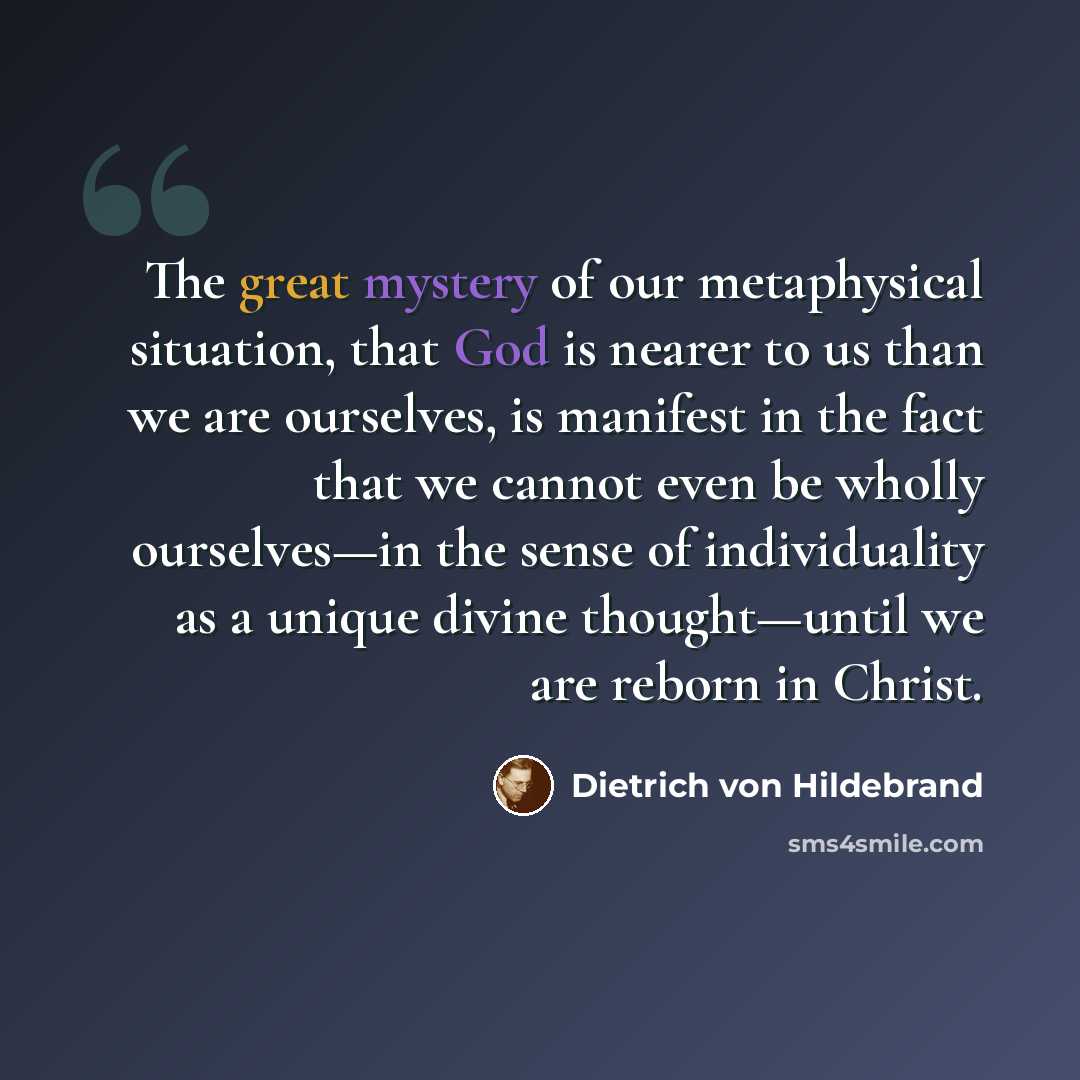 “The great mystery of our metaphysical situation, that God is nearer to us than we are ourselves, is manifest in the fact that we cannot even be wholly ourselves—in the sense of individuality as a unique divine thought—until we are reborn in Christ.” quote by Dietrich von Hildebrand