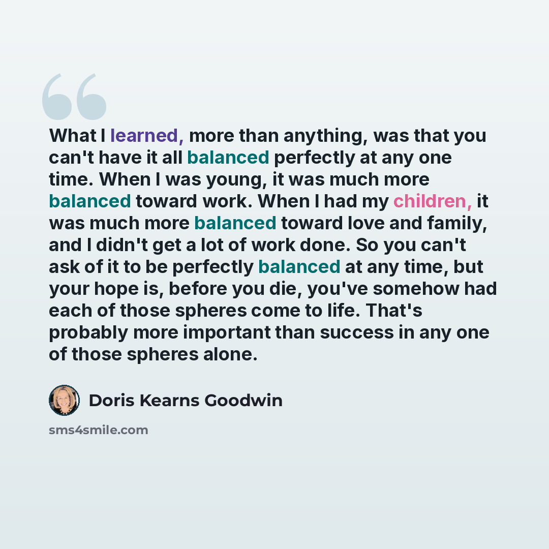 “What I learned, more than anything, was that you can't have it all balanced perfectly at any one time. When I was young, it was much more balanced toward work. When I had my children, it was much more balanced toward love and family, and I didn't get a lot of work done. So you can't ask of it to…” quote by Doris Kearns Goodwin