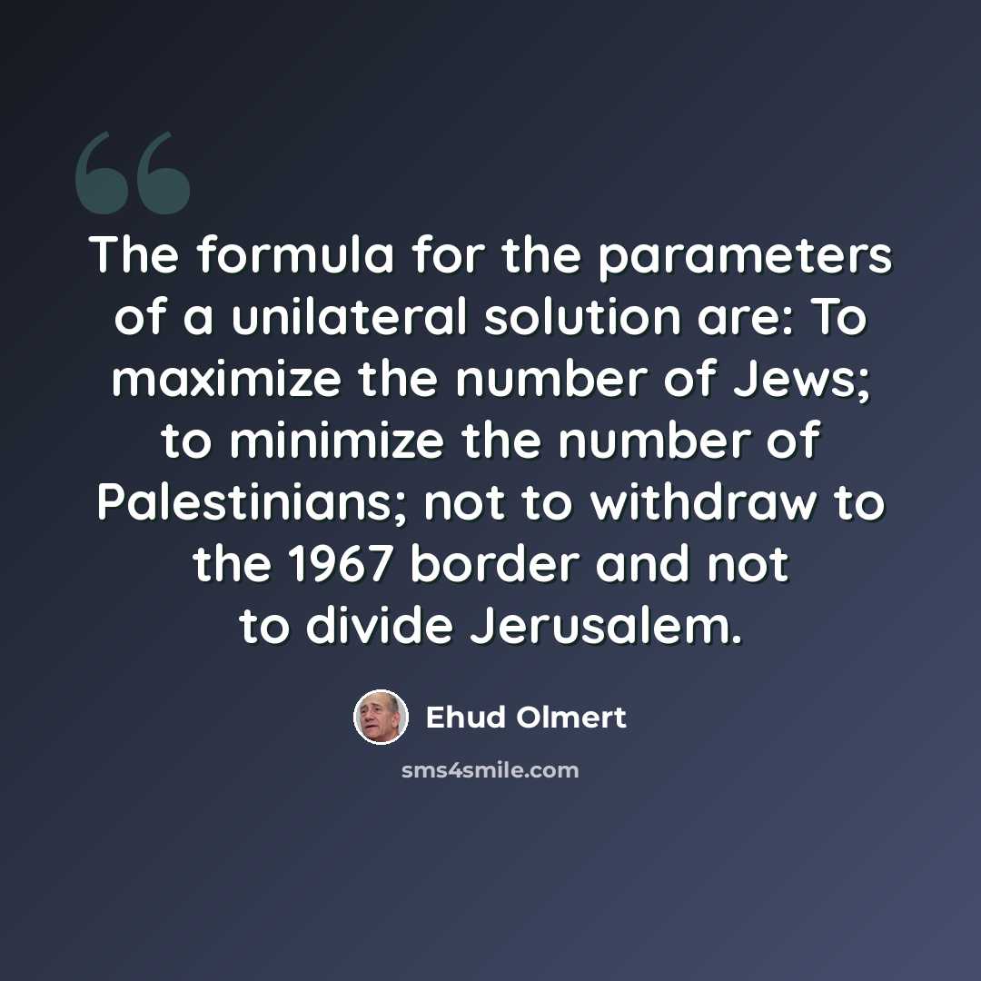 “The formula for the parameters of a unilateral solution are: To maximize the number of Jews; to minimize the number of Palestinians; not to withdraw to the 1967 border and not to divide Jerusalem.” quote by Ehud Olmert