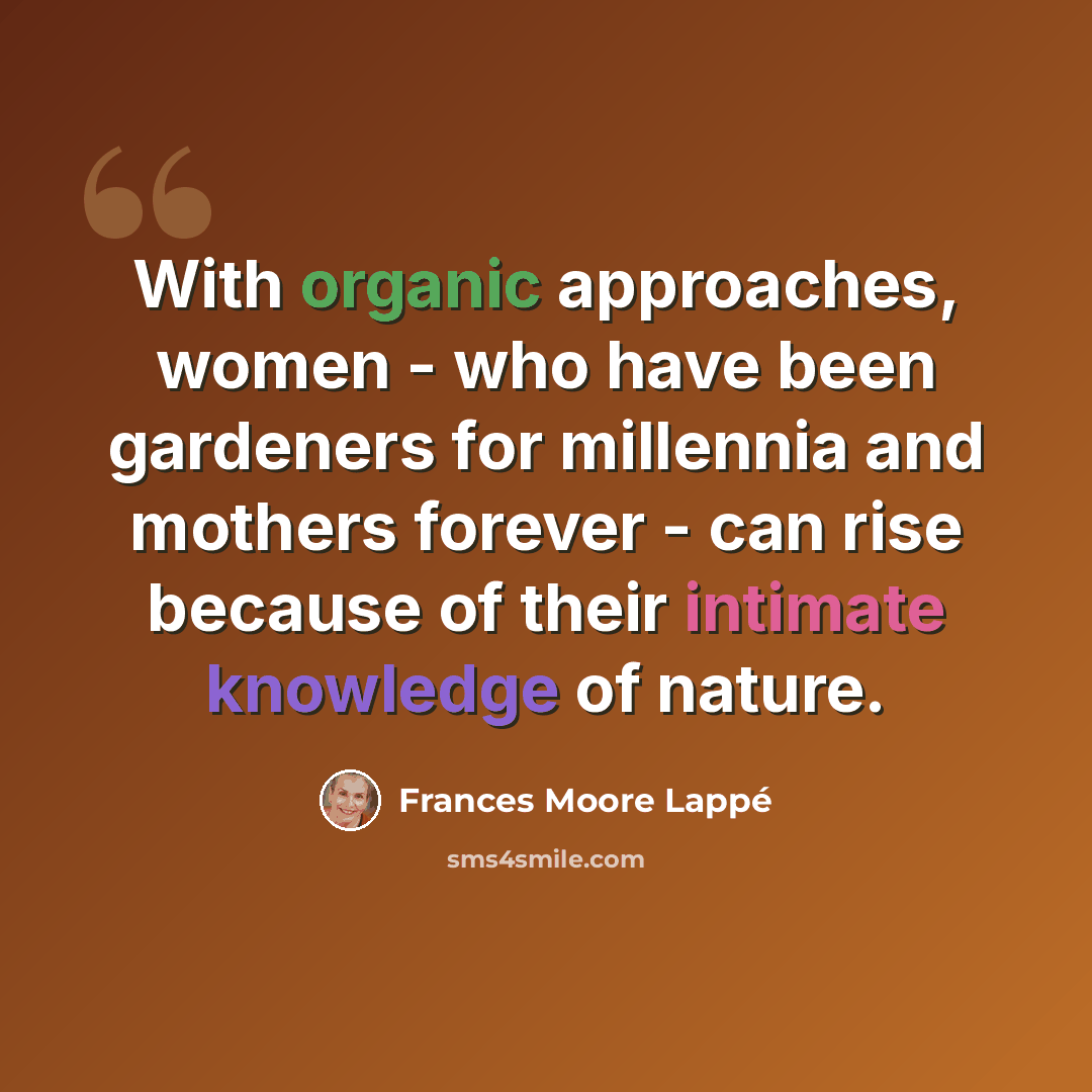 “With organic approaches, women - who have been gardeners for millennia and mothers forever - can rise because of their intimate knowledge of nature.” quote by Frances Moore Lappé