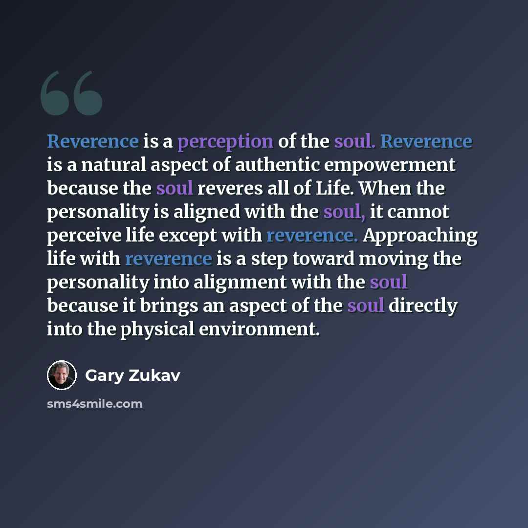 “Reverence is a perception of the soul. Reverence is a natural aspect of authentic empowerment because the soul reveres all of Life. When the personality is aligned with the soul, it cannot perceive life except with reverence. Approaching life with reverence is a step toward moving the personality…” quote by Gary Zukav
