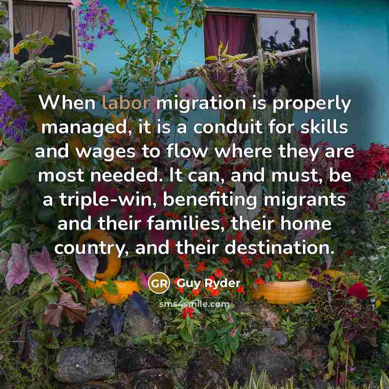 “When labor migration is properly managed, it is a conduit for skills and wages to flow where they are most needed. It can, and must, be a triple-win, benefiting migrants and their families, their home country, and their destination.” quote by Guy Ryder