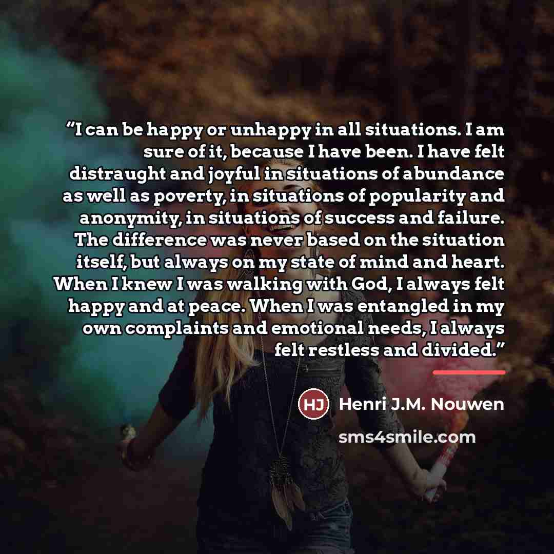 “I can be happy or unhappy in all situations. I am sure of it, because I have been. I have felt distraught and joyful in situations of abundance as well as poverty, in situations of popularity and anonymity, in situations of success and failure. The difference was never based on the situation…” quote by Henri J.M. Nouwen