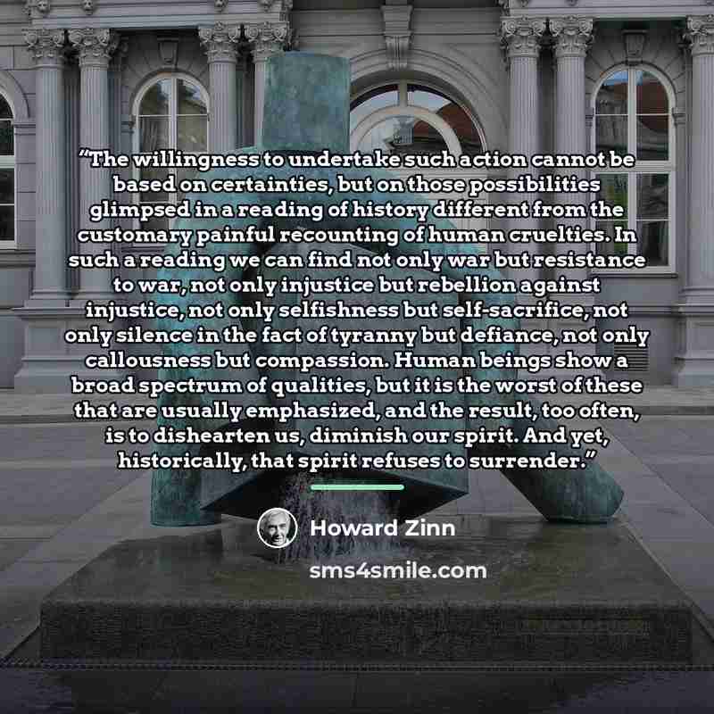 “The willingness to undertake such action cannot be based on certainties, but on those possibilities glimpsed in a reading of history different from the customary painful recounting of human cruelties. In such a reading we can find not only war but resistance to war, not only injustice but…” quote by Howard Zinn