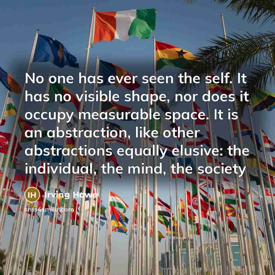 “No one has ever seen the self. It has no visible shape, nor does it occupy measurable space. It is an abstraction, like other abstractions equally elusive: the individual, the mind, the society” quote by Irving Howe