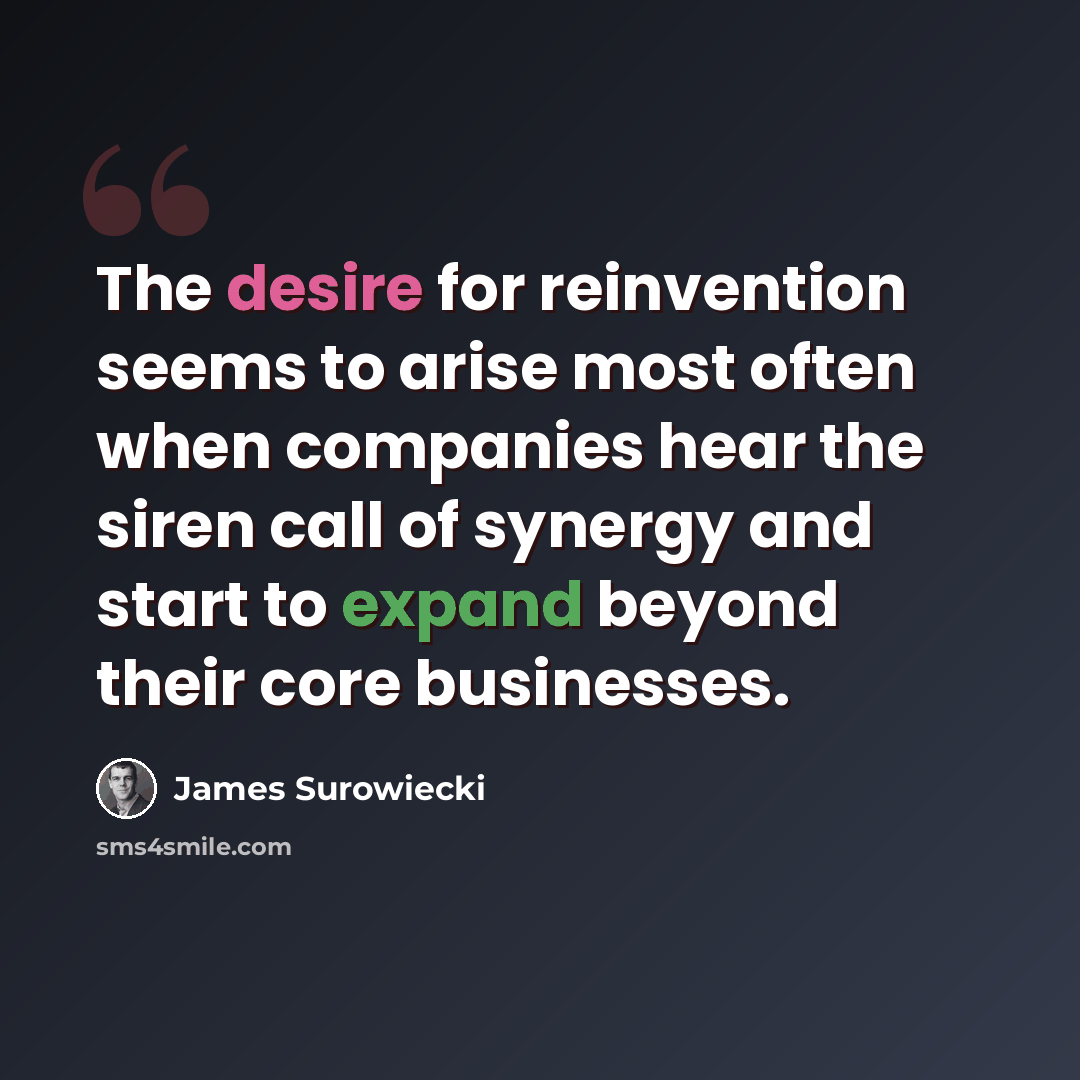 “The desire for reinvention seems to arise most often when companies hear the siren call of synergy and start to expand beyond their core businesses.” quote by James Surowiecki