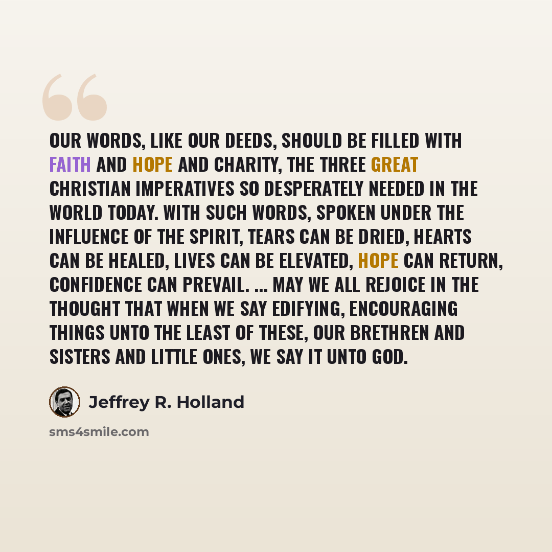 “Our words, like our deeds, should be filled with faith and hope and charity, the three great Christian imperatives so desperately needed in the world today. With such words, spoken under the influence of the Spirit, tears can be dried, hearts can be healed, lives can be elevated, hope can return…” quote by Jeffrey R. Holland
