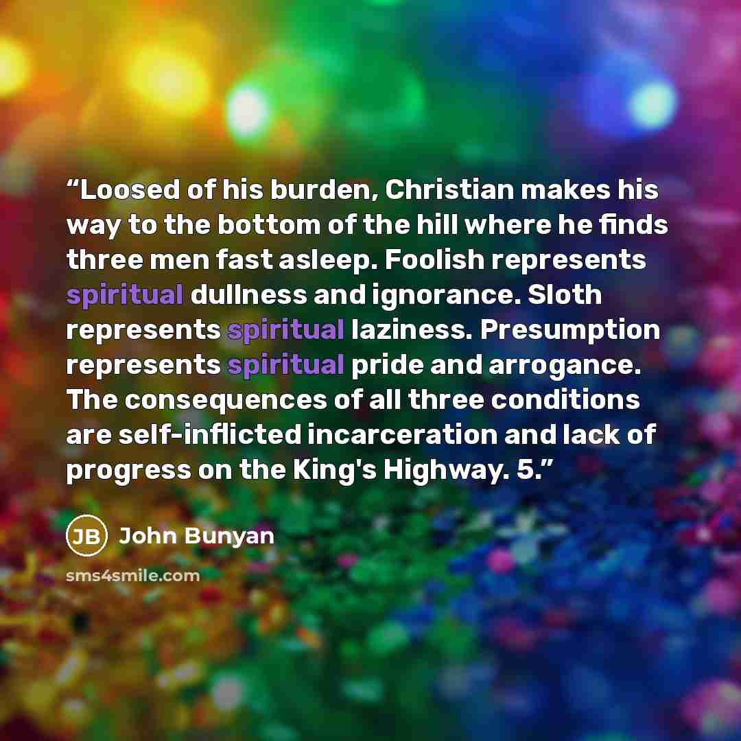 “Loosed of his burden, Christian makes his way to the bottom of the hill where he finds three men fast asleep. Foolish represents spiritual dullness and ignorance. Sloth represents spiritual laziness. Presumption represents spiritual pride and arrogance. The consequences of all three conditions are…” quote by John Bunyan