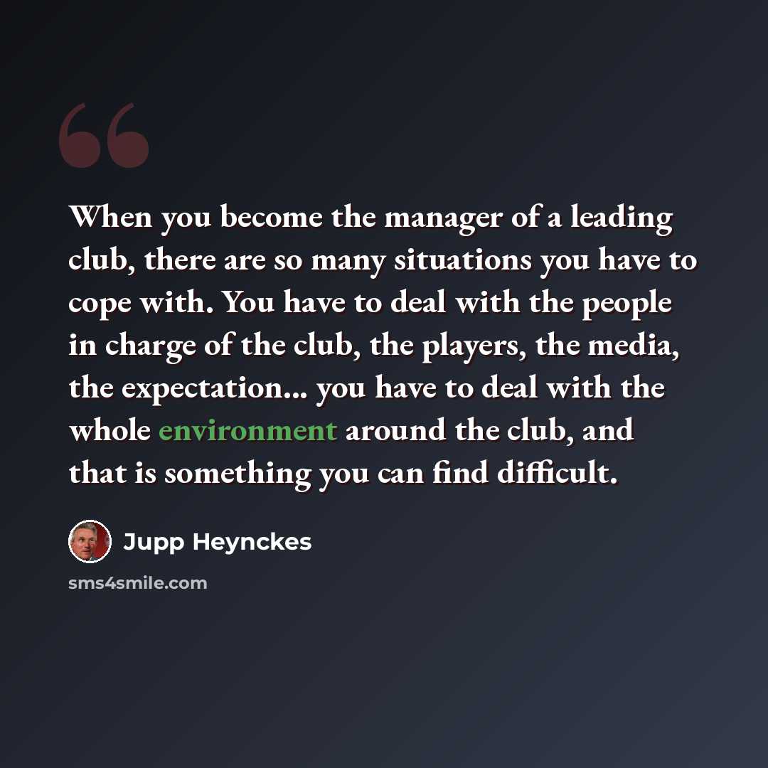 “When you become the manager of a leading club, there are so many situations you have to cope with. You have to deal with the people in charge of the club, the players, the media, the expectation... you have to deal with the whole environment around the club, and that is something you can find…” quote by Jupp Heynckes