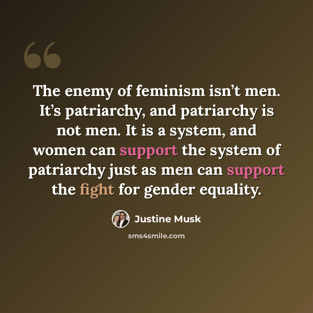 “The enemy of feminism isn’t men. It’s patriarchy, and patriarchy is not men. It is a system, and women can support the system of patriarchy just as men can support the fight for gender equality.” quote by Justine Musk