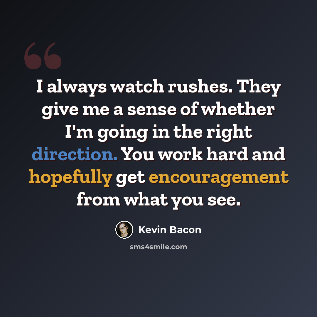 “I always watch rushes. They give me a sense of whether I'm going in the right direction. You work hard and hopefully get encouragement from what you see.” quote by Kevin Bacon