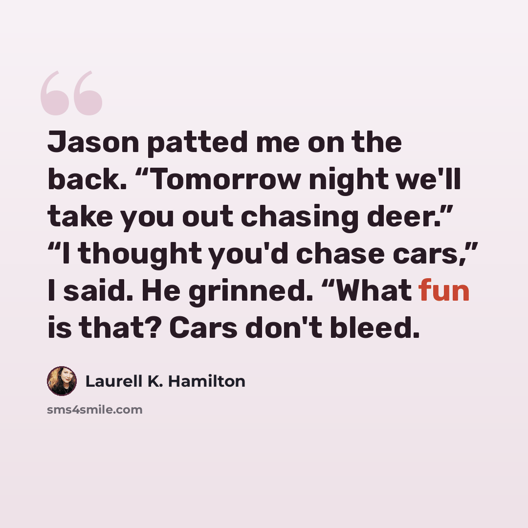 “Jason patted me on the back. “Tomorrow night we'll take you out chasing deer.” “I thought you'd chase cars,” I said. He grinned. “What fun is that? Cars don't bleed.” quote by Laurell K. Hamilton