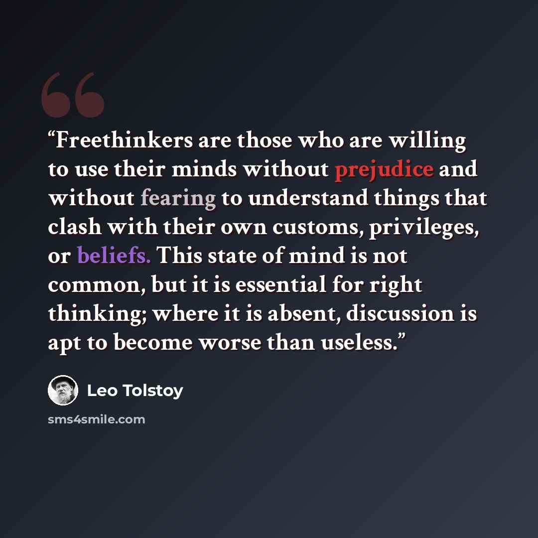 “Freethinkers are those who are willing to use their minds without prejudice and without fearing to understand things that clash with their own customs, privileges, or beliefs. This state of mind is not common, but it is essential for right thinking; where it is absent, discussion is apt to become…” quote by Leo Tolstoy