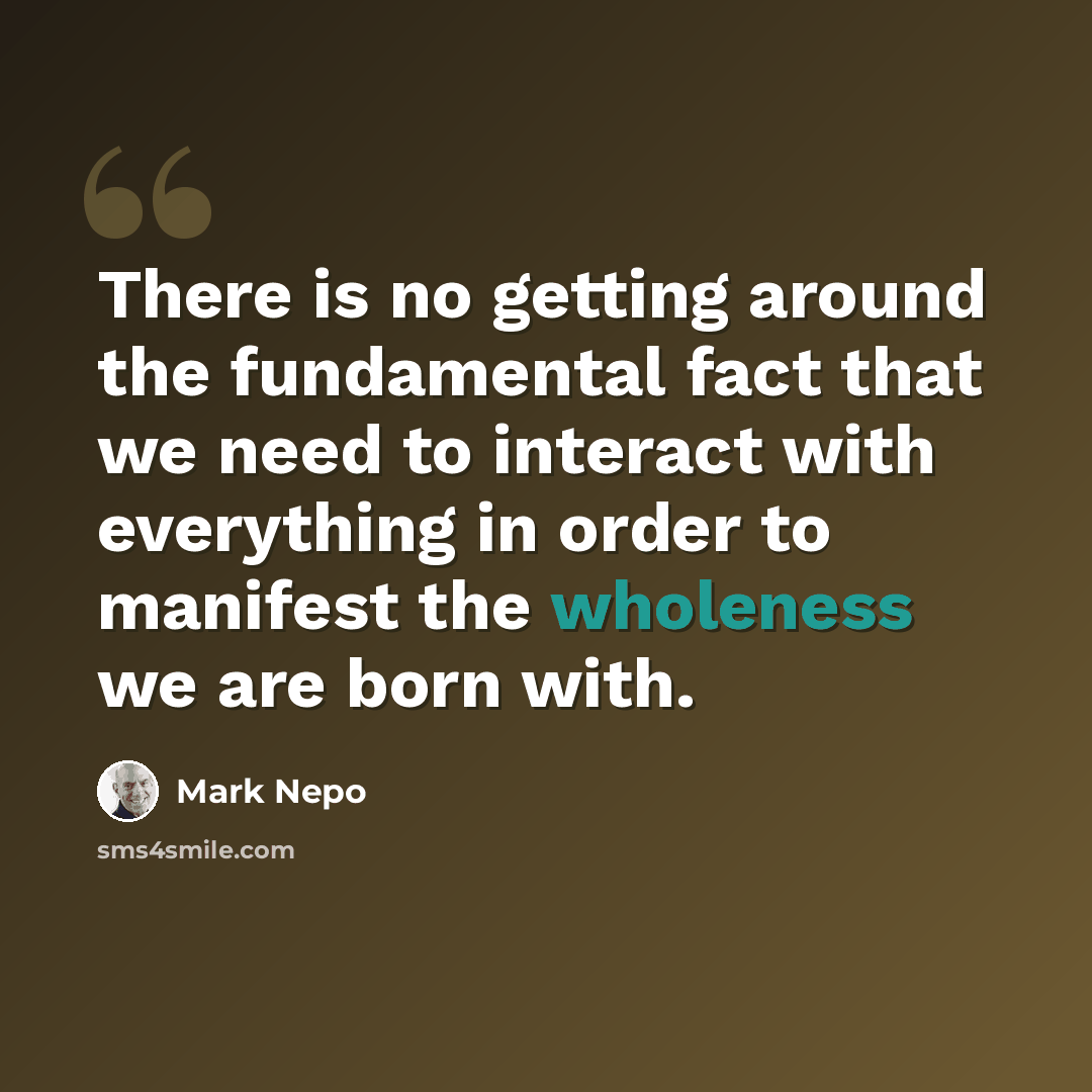 “There is no getting around the fundamental fact that we need to interact with everything in order to manifest the wholeness we are born with.” quote by Mark Nepo