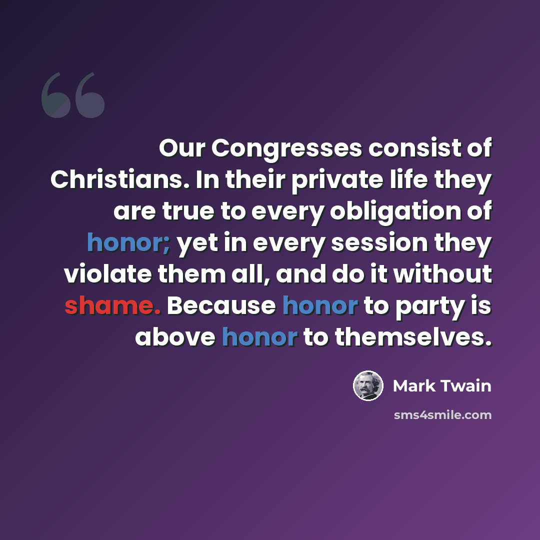 “Our Congresses consist of Christians. In their private life they are true to every obligation of honor; yet in every session they violate them all, and do it without shame. Because honor to party is above honor to themselves.” quote by Mark Twain