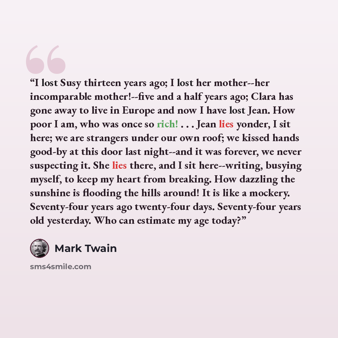 “I lost Susy thirteen years ago; I lost her mother--her incomparable mother!--five and a half years ago; Clara has gone away to live in Europe and now I have lost Jean. How poor I am, who was once so rich! . . . Jean lies yonder, I sit here; we are strangers under our own roof; we kissed hands…” quote by Mark Twain