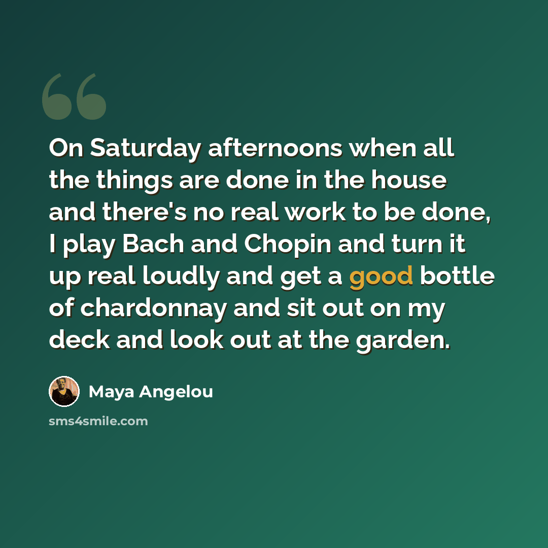 “On Saturday afternoons when all the things are done in the house and there's no real work to be done, I play Bach and Chopin and turn it up real loudly and get a good bottle of chardonnay and sit out on my deck and look out at the garden.” quote by Maya Angelou