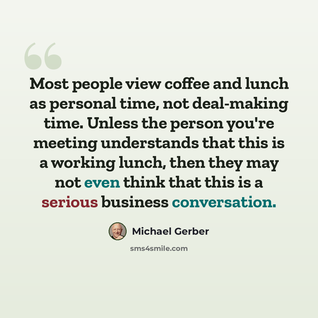 “Most people view coffee and lunch as personal time, not deal-making time. Unless the person you're meeting understands that this is a working lunch, then they may not even think that this is a serious business conversation.” quote by Michael Gerber
