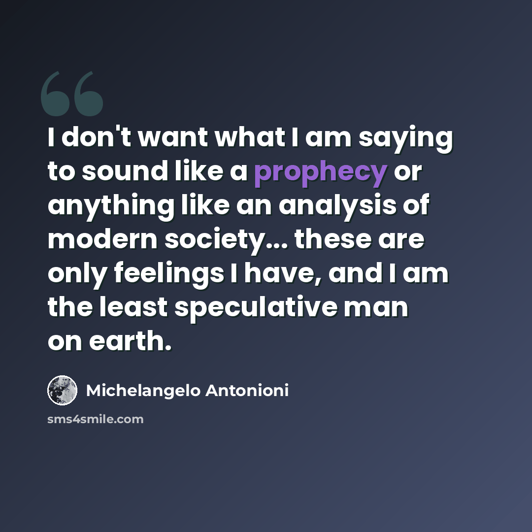 “I don't want what I am saying to sound like a prophecy or anything like an analysis of modern society... these are only feelings I have, and I am the least speculative man on earth.” quote by Michelangelo Antonioni