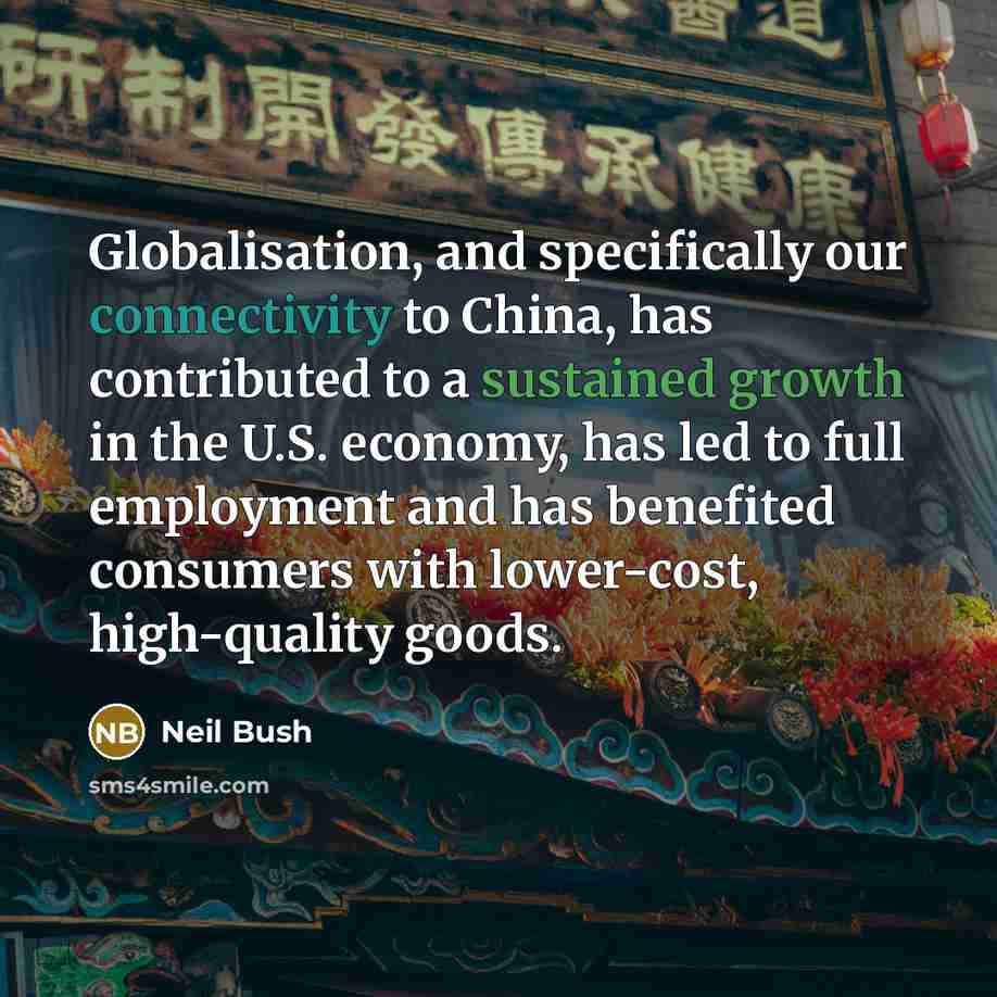 “Globalisation, and specifically our connectivity to China, has contributed to a sustained growth in the U.S. economy, has led to full employment and has benefited consumers with lower-cost, high-quality goods.” quote by Neil Bush