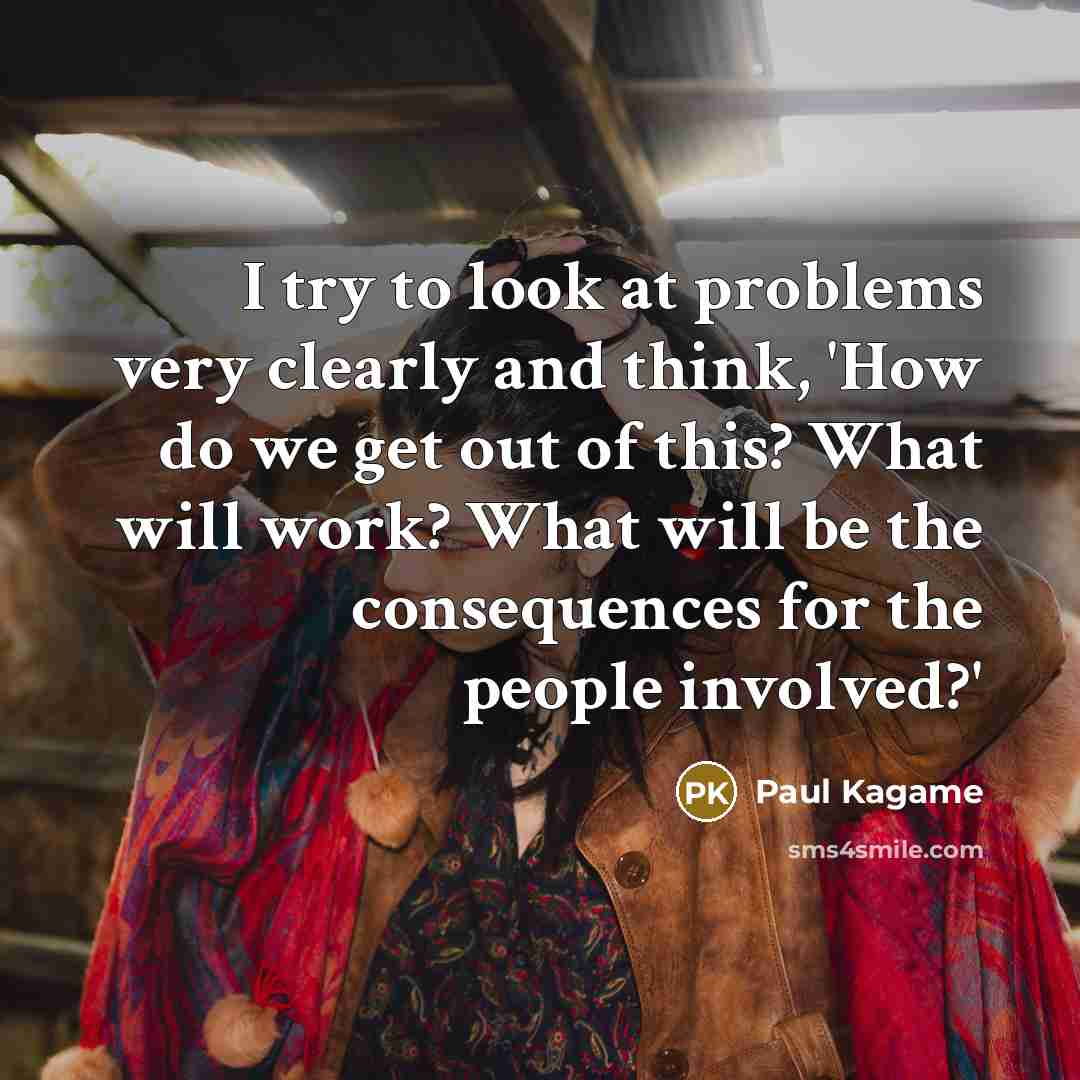 “I try to look at problems very clearly and think, 'How do we get out of this? What will work? What will be the consequences for the people involved?'” quote by Paul Kagame