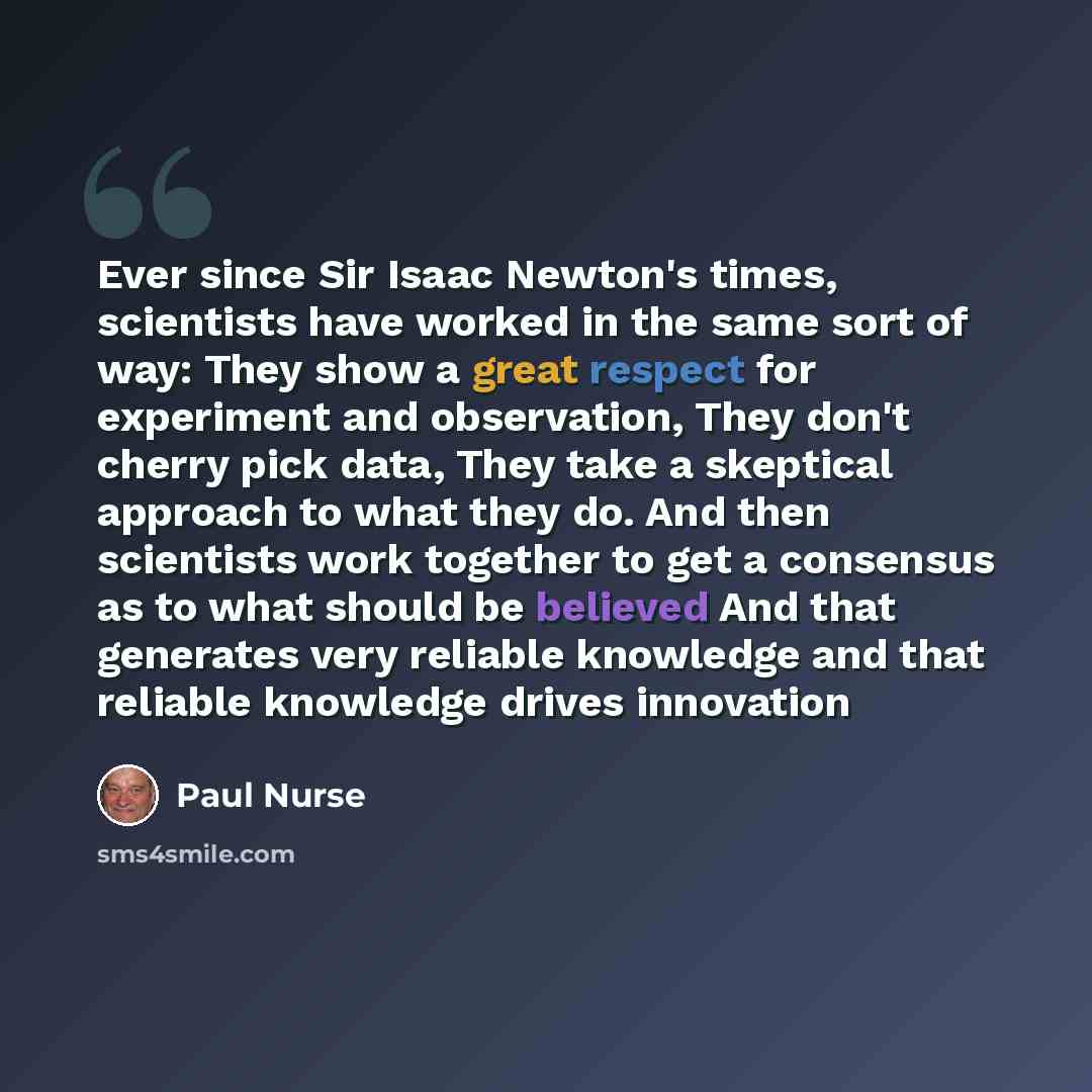 “Ever since Sir Isaac Newton's times, scientists have worked in the same sort of way: They show a great respect for experiment and observation, They don't cherry pick data, They take a skeptical approach to what they do. And then scientists work together to get a consensus as to what should be…” quote by Paul Nurse