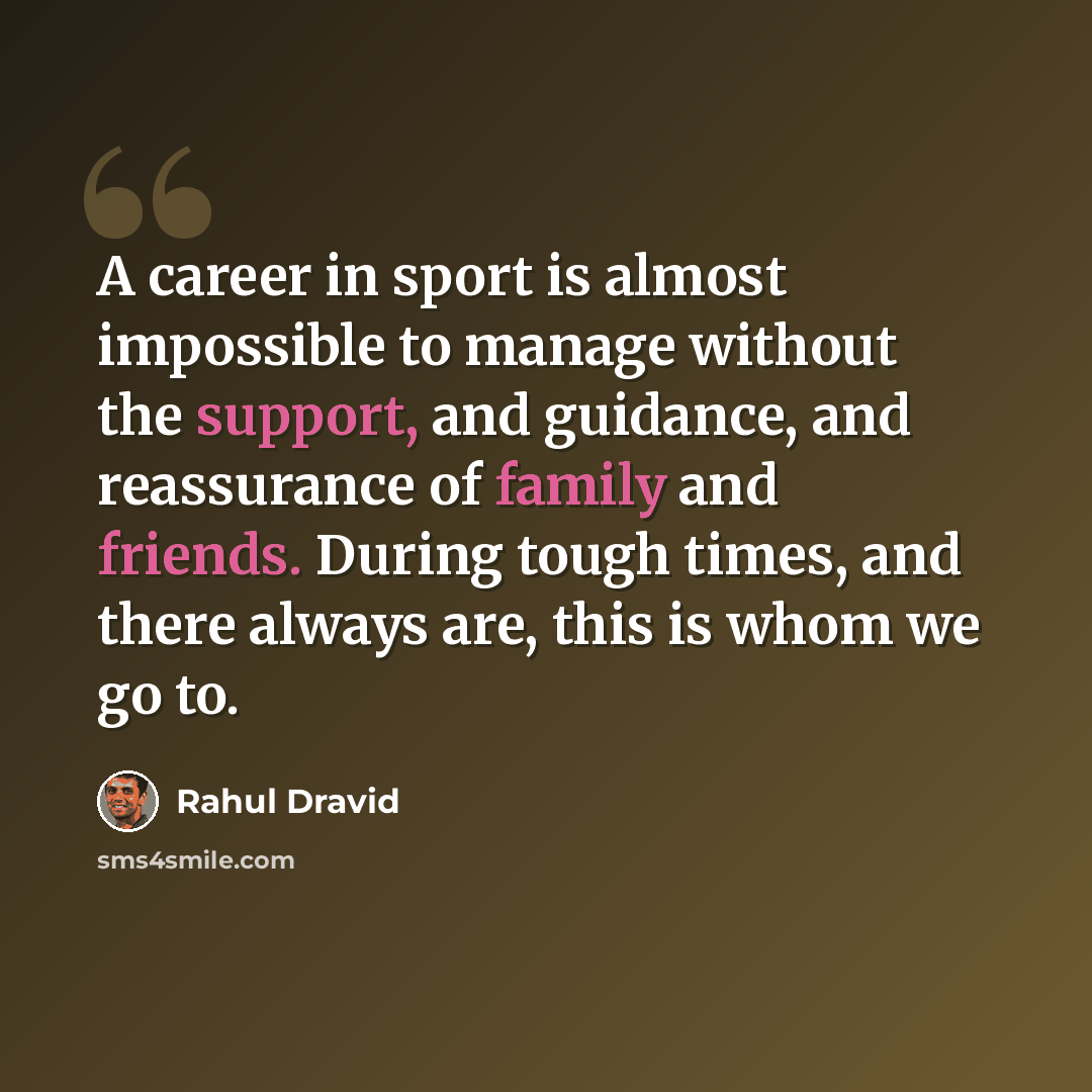 “A career in sport is almost impossible to manage without the support, and guidance, and reassurance of family and friends. During tough times, and there always are, this is whom we go to.” quote by Rahul Dravid
