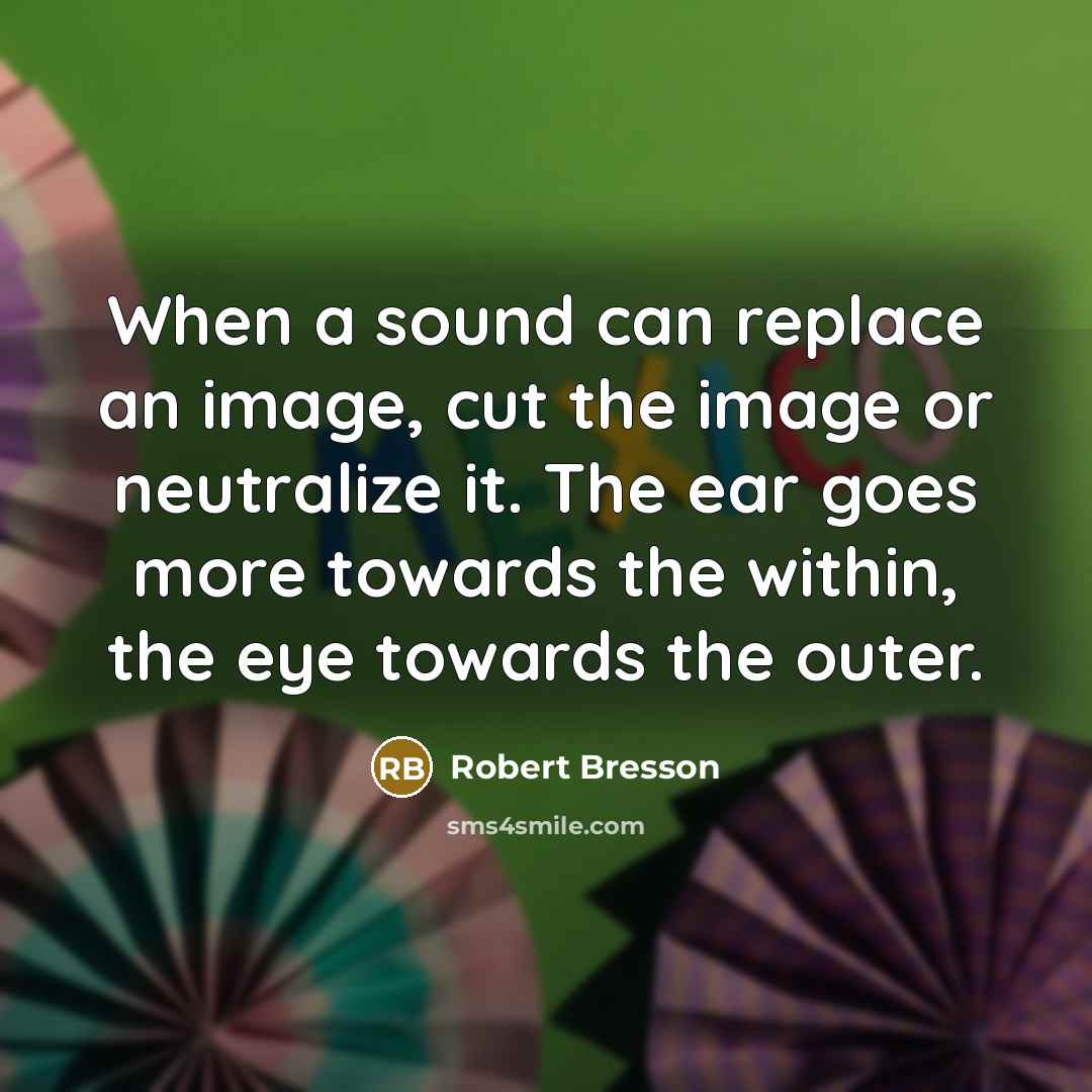 “When a sound can replace an image, cut the image or neutralize it. The ear goes more towards the within, the eye towards the outer.” quote by Robert Bresson