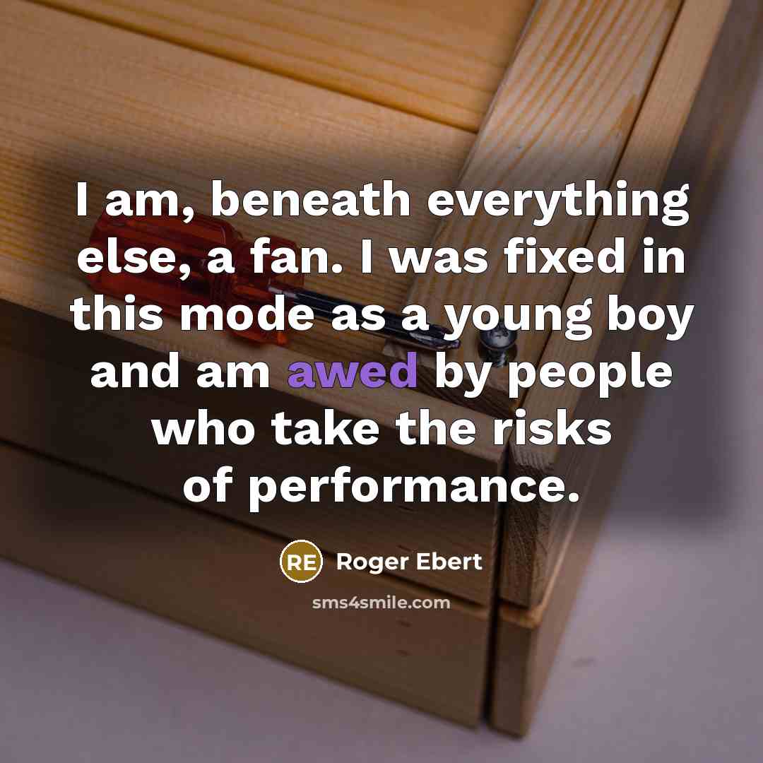 “I am, beneath everything else, a fan. I was fixed in this mode as a young boy and am awed by people who take the risks of performance.” quote by Roger Ebert