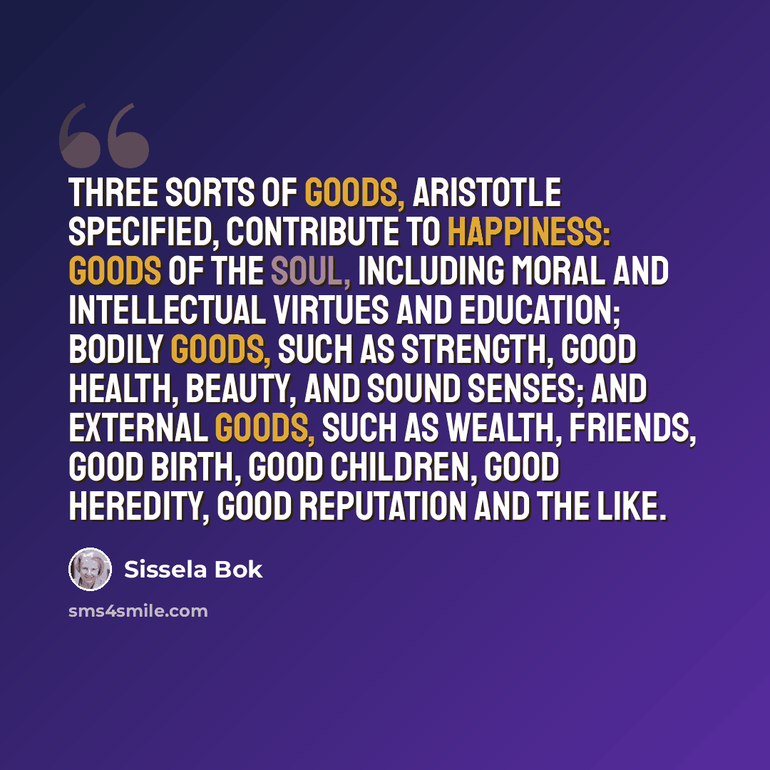 “Three sorts of goods, Aristotle specified, contribute to happiness: goods of the soul, including moral and intellectual virtues and education; bodily goods, such as strength, good health, beauty, and sound senses; and external goods, such as wealth, friends, good birth, good children, good…” quote by Sissela Bok